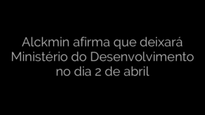 ​Alckmin afirma que deixará Ministério do Desenvolvimento no dia 2 de abril 